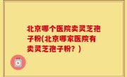 北京哪个医院卖灵芝孢子粉(北京哪家医院有卖灵芝孢子粉？)