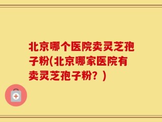 北京哪个医院卖灵芝孢子粉(北京哪家医院有卖灵芝孢子粉？)