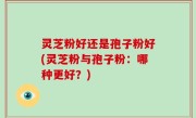 灵芝粉好还是孢子粉好(灵芝粉与孢子粉：哪种更好？)
