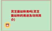 灵芝菌丝粉用吗(灵芝菌丝粉的用途及功效简介)