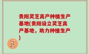 贵阳灵芝高产种植生产基地(贵阳设立灵芝高产基地，助力种植生产)
