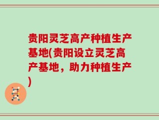 贵阳灵芝高产种植生产基地(贵阳设立灵芝高产基地，助力种植生产)