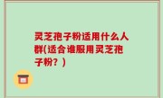 灵芝孢子粉适用什么人群(适合谁服用灵芝孢子粉？)