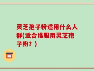 灵芝孢子粉适用什么人群(适合谁服用灵芝孢子粉？)