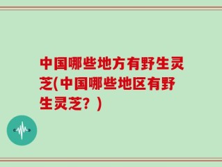 中国哪些地方有野生灵芝(中国哪些地区有野生灵芝？)