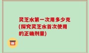 灵芝水第一次用多少克(探究灵芝水首次使用的正确剂量)