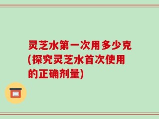 灵芝水第一次用多少克(探究灵芝水首次使用的正确剂量)