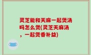 灵芝能和天麻一起煲汤吗怎么煲(灵芝天麻汤，一起煲香补益)