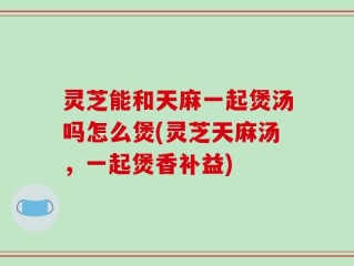 灵芝能和天麻一起煲汤吗怎么煲(灵芝天麻汤，一起煲香补益)