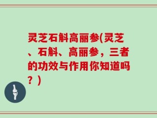 灵芝石斛高丽参(灵芝、石斛、高丽参，三者的功效与作用你知道吗？)
