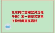 北京同仁堂破壁灵芝孢子粉？紫一破壁灵芝孢子粉到哪里买最好