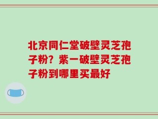 北京同仁堂破壁灵芝孢子粉？紫一破壁灵芝孢子粉到哪里买最好