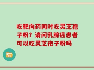 吃靶向药同时吃灵芝孢子粉？请问乳腺癌患者可以吃灵芝孢子粉吗