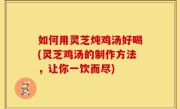 如何用灵芝炖鸡汤好喝(灵芝鸡汤的制作方法，让你一饮而尽)