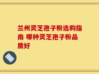 兰州灵芝孢子粉选购指南 哪种灵芝孢子粉品质好