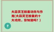 大蒜灵芝胶囊功效与作用(大蒜灵芝胶囊的十大功效，你知道吗？)