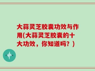 大蒜灵芝胶囊功效与作用(大蒜灵芝胶囊的十大功效，你知道吗？)