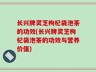 长兴牌灵芝枸杞袋泡茶的功效(长兴牌灵芝枸杞袋泡茶的功效与营养价值)