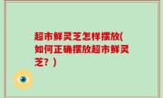 超市鲜灵芝怎样摆放(如何正确摆放超市鲜灵芝？)