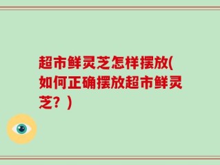 超市鲜灵芝怎样摆放(如何正确摆放超市鲜灵芝？)