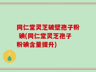 同仁堂灵芝破壁孢子粉 碘(同仁堂灵芝孢子粉碘含量提升)