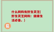 什么网购有野生灵芝(野生灵芝网购：健康生活必备。)