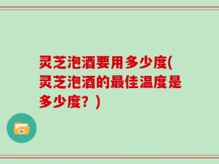 灵芝泡酒要用多少度(灵芝泡酒的最佳温度是多少度？)