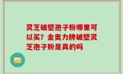灵芝破壁孢子粉哪里可以买？金奥力牌破壁灵芝孢子粉是真的吗