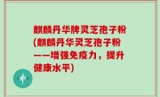 麒麟丹华牌灵芝孢子粉(麒麟丹华灵芝孢子粉——增强免疫力，提升健康水平)