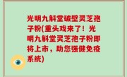 光明九斛堂破壁灵芝孢子粉(重头戏来了！光明九斛堂灵芝孢子粉即将上市，助您强健免疫系统)