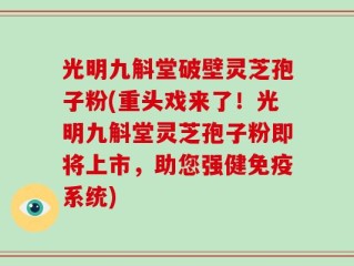光明九斛堂破壁灵芝孢子粉(重头戏来了！光明九斛堂灵芝孢子粉即将上市，助您强健免疫系统)