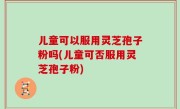 儿童可以服用灵芝孢子粉吗(儿童可否服用灵芝孢子粉)
