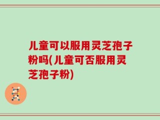 儿童可以服用灵芝孢子粉吗(儿童可否服用灵芝孢子粉)