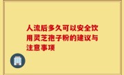 人流后多久可以安全饮用灵芝孢子粉的建议与注意事项