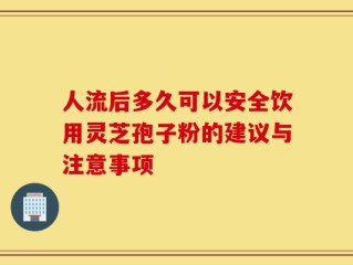 人流后多久可以安全饮用灵芝孢子粉的建议与注意事项