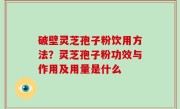破壁灵芝孢子粉饮用方法？灵芝孢子粉功效与作用及用量是什么