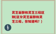 灵芝甾醇和灵芝三萜区别(区分灵芝甾醇和灵芝三萜，你知道吗？)