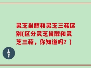 灵芝甾醇和灵芝三萜区别(区分灵芝甾醇和灵芝三萜，你知道吗？)