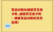耳朵闷胀吃破壁灵芝孢子粉_破壁灵芝孢子粉：缓解耳朵闷胀的天然选择)