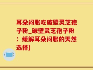 耳朵闷胀吃破壁灵芝孢子粉_破壁灵芝孢子粉：缓解耳朵闷胀的天然选择)