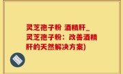 灵芝孢子粉 酒精肝_灵芝孢子粉：改善酒精肝的天然解决方案)
