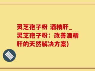 灵芝孢子粉 酒精肝_灵芝孢子粉：改善酒精肝的天然解决方案)