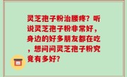 灵芝孢子粉治腰疼？听说灵芝孢子粉非常好，身边的好多朋友都在吃，想问问灵芝孢子粉究竟有多好？