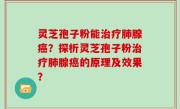 灵芝孢子粉能治疗肺腺癌？探析灵芝孢子粉治疗肺腺癌的原理及效果？