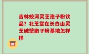 吉林蛟河灵芝孢子粉饮品？北芝堂在长白山灵芝破壁胞子粉基地怎样样