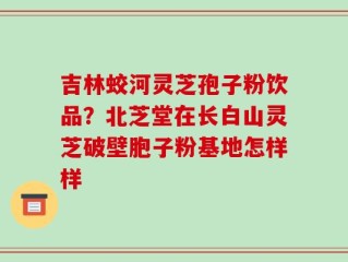 吉林蛟河灵芝孢子粉饮品？北芝堂在长白山灵芝破壁胞子粉基地怎样样
