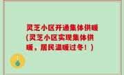 灵芝小区开通集体供暖(灵芝小区实现集体供暖，居民温暖过冬！)