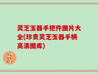 灵芝玉器手把件图片大全(珍贵灵芝玉器手柄高清图库)