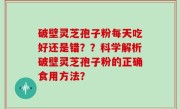 破壁灵芝孢子粉每天吃好还是错？？科学解析破壁灵芝孢子粉的正确食用方法？