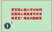 灵芝冠心病人可以吃吗百度冠心病患者可否食用灵芝？相关问题解答)